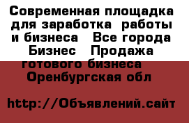 Современная площадка для заработка, работы и бизнеса - Все города Бизнес » Продажа готового бизнеса   . Оренбургская обл.